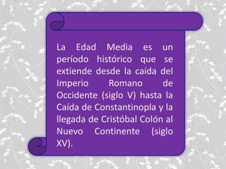 La Edad Media es un
período histórico que se
extiende desde la caída del
Imperio Romano de
Occidente (siglo V) hasta la
Caída de Constantinopla y la
llegada de Cristóbal Colón al
Nuevo Continente (siglo
XV).
 
