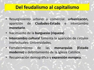 Del feudalismo al capitalismo
• Resurgimiento urbano y comercial: urbanización,
aparición de Ciudades-Estado e intercambio
monetario.
• Nacimiento de la burguesía (riqueza).
• Intercambio cultural fomenta la aparición de círculos
intelectuales: Universidades.
• Fortalecimiento de las monarquías (Estado
moderno) y debilitamiento de la Iglesia Católica.
• Recuperación demográfica y expansión europea.
 