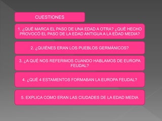 CUESTIONES
1. ¿QUÉ MARCA EL PASO DE UNA EDAD A OTRA? ¿QUÉ HECHO
PROVOCÓ EL PASO DE LA EDAD ANTIGUA A LA EDAD MEDIA?
2. ¿QUIÉNES ERAN LOS PUEBLOS GERMÁNICOS?
3. ¿A QUÉ NOS REFERIMOS CUANDO HABLAMOS DE EUROPA
FEUDAL?
4. ¿QUÉ 4 ESTAMENTOS FORMABAN LA EUROPA FEUDAL?
5. EXPLICA COMO ERAN LAS CIUDADES DE LA EDAD MEDIA
 