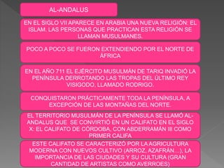 AL-ANDALUS
EN EL SIGLO VII APARECE EN ARABIA UNA NUEVA RELIGIÓN: EL
ISLAM. LAS PERSONAS QUE PRACTICAN ESTA RELIGIÓN SE
LLAMAN MUSULMANES.
EN EL AÑO 711 EL EJÉRCITO MUSULMÁN DE TARIQ INVADIÓ LA
PENÍNSULA DERROTANDO LAS TROPAS DEL ÚLTIMO REY
VISIGODO, LLAMADO RODRIGO.
CONQUISTARON PRÁCTICAMENTE TODA LA PENÍNSULA, A
EXCEPCIÓN DE LAS MONTAÑAS DEL NORTE.
EL TERRITORIO MUSULMÁN DE LA PENÍNSULA SE LLAMÓ AL-
ANDALUS QUE SE CONVIRTIÓ EN UN CALIFATO EN EL SIGLO
X: EL CALIFATO DE CÓRDOBA, CON ABDERRAMÁN III COMO
PRIMER CALIFA
POCO A POCO SE FUERON EXTENDIENDO POR EL NORTE DE
ÁFRICA
ESTE CALIFATO SE CARACTERIZÓ POR LA AGRICULTURA
MODERNA CON NUEVOS CULTIVO (ARROZ, AZAFRÁN…), LA
IMPORTANCIA DE LAS CIUDADES Y SU CULTURA (GRAN
CANTIDAD DE ARTISTAS COMO AVERROES)
 
