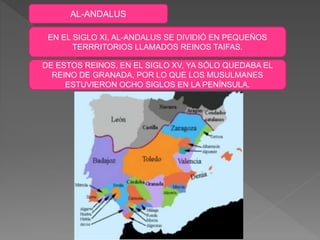 AL-ANDALUS
EN EL SIGLO XI, AL-ANDALUS SE DIVIDIÓ EN PEQUEÑOS
TERRRITORIOS LLAMADOS REINOS TAIFAS.
DE ESTOS REINOS, EN EL SIGLO XV, YA SÓLO QUEDABA EL
REINO DE GRANADA, POR LO QUE LOS MUSULMANES
ESTUVIERON OCHO SIGLOS EN LA PENÍNSULA.
 