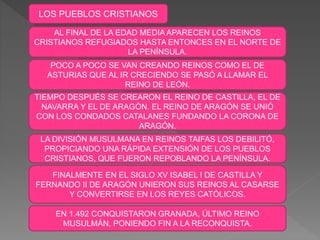 LOS PUEBLOS CRISTIANOS
AL FINAL DE LA EDAD MEDIA APARECEN LOS REINOS
CRISTIANOS REFUGIADOS HASTA ENTONCES EN EL NORTE DE
LA PENÍNSULA.
TIEMPO DESPUÉS SE CREARON EL REINO DE CASTILLA, EL DE
NAVARRA Y EL DE ARAGÓN. EL REINO DE ARAGÓN SE UNIÓ
CON LOS CONDADOS CATALANES FUNDANDO LA CORONA DE
ARAGÓN.
LA DIVISIÓN MUSULMANA EN REINOS TAIFAS LOS DEBILITÓ,
PROPICIANDO UNA RÁPIDA EXTENSIÓN DE LOS PUEBLOS
CRISTIANOS, QUE FUERON REPOBLANDO LA PENÍNSULA.
FINALMENTE EN EL SIGLO XV ISABEL I DE CASTILLA Y
FERNANDO II DE ARAGÓN UNIERON SUS REINOS AL CASARSE
Y CONVERTIRSE EN LOS REYES CATÓLICOS.
POCO A POCO SE VAN CREANDO REINOS COMO EL DE
ASTURIAS QUE AL IR CRECIENDO SE PASÓ A LLAMAR EL
REINO DE LEÓN.
EN 1.492 CONQUISTARON GRANADA, ÚLTIMO REINO
MUSULMÁN, PONIENDO FIN A LA RECONQUISTA.
 