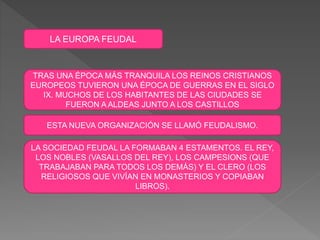 LA EUROPA FEUDAL
TRAS UNA ÉPOCA MÁS TRANQUILA LOS REINOS CRISTIANOS
EUROPEOS TUVIERON UNA ÉPOCA DE GUERRAS EN EL SIGLO
IX. MUCHOS DE LOS HABITANTES DE LAS CIUDADES SE
FUERON A ALDEAS JUNTO A LOS CASTILLOS
ESTA NUEVA ORGANIZACIÓN SE LLAMÓ FEUDALISMO.
LA SOCIEDAD FEUDAL LA FORMABAN 4 ESTAMENTOS. EL REY,
LOS NOBLES (VASALLOS DEL REY), LOS CAMPESIONS (QUE
TRABAJABAN PARA TODOS LOS DEMÁS) Y EL CLERO (LOS
RELIGIOSOS QUE VIVÍAN EN MONASTERIOS Y COPIABAN
LIBROS).
 