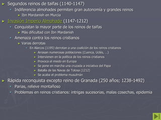 ► Segundos reinos de taifas (1140-1147)
 Indiferencia almohades permiten gran autonomía y grandes reinos
► Ibn Mardanish en Murcia
► Invasión Imperio Almohade (1147-1212)
 Conquistan la mayor parte de los reinos de taifas
► Más dificultad con Ibn Mardanish
 Amenaza contra los reinos cristianos
► Varias derrotas
 En Alarcos (1195) derrotan a una coalición de los reinos cristianos
► Arrasan numerosas poblaciones (Cuenca, Uclés, …)
► Intervienen en la política de los reinos cristianos
► Provoca el miedo en Europa
► Se pone en marcha una cruzada a iniciativa del Papa
► Batalla de las Navas de Tolosa (1212)
► Se acaba el problema musulmán
► Rápida reconquista excepto reino de Granada (250 años; 1238-1492)
 Parias, relieve montañoso
 Problemas en reinos cristianos: intrigas sucesorias, malas cosechas, epidemia
 