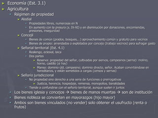 ► Economía (Est. 3.1)
► Agricultura
 Régimen de propiedad
► Alodial
 Propiedades libres, numerosas en N
 En aumento con la presura (s. IX-XI) y en disminución por donaciones, encomiendas,
presiones, inseguridad
► Concejil
 Bienes de común (prados, bosques,…) aprovechamiento común y gratuito para vecinos
 Bienes de propio: arrendados o explotados por concejo (trabajo vecinos) para sufragar gasto
► Señorial territorial (Est. 4.1)
 Realengo, eclesial, laica
 Dos partes
► Reserva: propiedad del señor, cultivadas por siervos, campesinos (serna): molino,
horno, castillo (si hay)
► Manso: dominio útil, campesino; dominio directo, señor. Acaban convirtiéndose en
hereditarios, y están sometidos a cargas (censos y sernas)
► Señorío jurisdiccional
 No propiedad sino derecho a una serie de funciones o prerrogativas
► Justicia, herencia, hospedaje, remensa, monopolios, banalidades
 Tiende a confundirse con el señorío territorial, aunque suelen ir juntos
 Los bienes iglesia y concejos  bienes de manos muertas  son de institución
 Bienes nobleza se convierten en mayorazgos (hijo mayor)
 Ambos son bienes vinculados (no vender) solo obtener el usufructo (renta o
frutos)
 