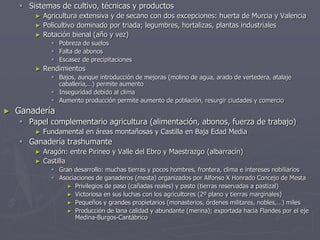  Sistemas de cultivo, técnicas y productos
► Agricultura extensiva y de secano con dos excepciones: huerta de Murcia y Valencia
► Policultivo dominado por triada; legumbres, hortalizas, plantas industriales
► Rotación bienal (año y vez)
 Pobreza de suelos
 Falta de abonos
 Escasez de precipitaciones
► Rendimientos
 Bajos, aunque introducción de mejoras (molino de agua, arado de vertedera, atalaje
caballería,…) permite aumento
 Inseguridad debido al clima
 Aumento producción permite aumento de población, resurgir ciudades y comercio
► Ganadería
 Papel complementario agricultura (alimentación, abonos, fuerza de trabajo)
► Fundamental en áreas montañosas y Castilla en Baja Edad Media
 Ganadería trashumante
► Aragón: entre Pirineo y Valle del Ebro y Maestrazgo (albarracín)
► Castilla
 Gran desarrollo: muchas tierras y pocos hombres, frontera, clima e intereses nobiliarios
 Asociaciones de ganaderos (mesta) organizados por Alfonso X Honrado Concejo de Mesta
► Privilegios de paso (cañadas reales) y pasto (tierras reservadas a pastizal)
► Victoriosa en sus luchas con los agricultores (2º plano y tierras marginales)
► Pequeños y grandes propietarios (monasterios, órdenes militares, nobles,…) miles
► Producción de lana calidad y abundante (merina); exportada hacia Flandes por el eje
Medina-Burgos-Cantábrico
 
