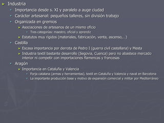 ► Industria
 Importancia desde s. XI y paralelo a auge ciudad
 Carácter artesanal: pequeños talleres, sin división trabajo
 Organizada en gremios
► Asociaciones de artesanos de un mismo oficio
 Tres categorías: maestro, oficial y aprendiz
► Estatutos muy rígidos (materiales, fabricación, venta, ascenso,…)
 Castilla
► Escasa importancia por derrota de Pedro I (guerra civil castellana) y Mesta
► Industria textil bastante desarrollo (Segovia, Cuenca) pero no abastece mercado
interior ni competir con importaciones flamencas y francesas
 Aragón
► Importancia en Cataluña y Valencia
 Forja catalana (armas y herramientas), textil en Cataluña y Valencia y naval en Barcelona
 La importante producción base y motivo de expansión comercial y militar por Mediterráneo
 