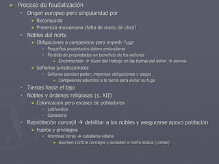 ► Proceso de feudalización
 Origen europeo pero singularidad por
► Reconquista
► Presencia musulmana (falta de mano de obra)
 Nobles del norte
► Obligaciones a campesinos para impedir fuga
 Pequeños propietarios deben endeudarse
 Perdida de propiedades en beneficio de los señores
► Encomiendan  Viven del trabajo en las tierras del señor  siervos
► Señoríos jurisdiccionales
 Señores ejercían poder, imponían obligaciones y pagos
► Campesinos adscritos a la tierra para evitar su fuga
 Tierras hacia el tajo
 Nobles y órdenes religiosas (s. XII)
► Colonización pero escasez de pobladores
 Latifundios
 Ganadería
 Repoblación concejil  debilitar a los nobles y asegurarse apoyo población
► Fueros y privilegios
 Hombres libres  caballería villana
► Asumen control concejos y acceden a cierto status (cortes)
 