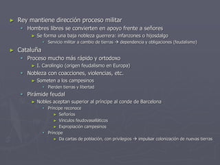 ► Rey mantiene dirección proceso militar
 Hombres libres se convierten en apoyo frente a señores
► Se forma una baja nobleza guerrera: infanzones o hijosdalgo
 Servicio militar a cambio de tierras  dependencia y obligaciones (feudalismo)
► Cataluña
 Proceso mucho más rápido y ortodoxo
► I. Carolingio (origen feudalismo en Europa)
 Nobleza con coacciones, violencias, etc.
► Someten a los campesinos
 Pierden tierras y libertad
 Pirámide feudal
► Nobles aceptan superior al príncipe al conde de Barcelona
 Príncipe reconoce
► Señoríos
► Vínculos feudovasalláticos
► Expropiación campesinos
 Príncipe
► Da cartas de población, con privilegios  impulsar colonización de nuevas tierras
 