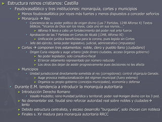 ► Estructura reinos cristianos: Castilla
 Feudovasallático y tres instituciones: monarquía, cortes y municipios
► Menos feudovasallática por reyes más fuertes y menos dispuestos a conceder señoríos
► Monarquía  Rey
 Conciencia de su poder político de origen divino (Las 7 Partidas, 1248 Alfonso X) Textos
bíblicos. “Vicarios de Dios son los reyes, cada uno en sus reynos.…”
► Alfonso X lleva a cabo un fortalecimiento del poder real ante fueros
 Aprobación de las 7 Partidas en Cortes de Alcalá (1348, Alfonso XI)
► Unificación jurídica beneficiosa para la corona, pues legisla sin Cortes
 Jefe del ejército, tenía poder legislativo, judicial, administrativo (impuestos)
► Cortes  componen tres estamentos: noble, clero y pueblo llano (ciudadano)
 Origen Curia visigoda y auge urbano (pide dinero ciudades, acceso órganos gobierno)
► No poder legislador, solo consultivo-fiscal
► El tercer estamento representado por número reducido
► Los otros dos dejan de asistir progresivamente pues decisiones no les afecta
► Municipios
 Unidad jurisdiccional directamente sometida al rey (corregidores); control oligarquía Ganade.
► Auge provoca institucionalización del régimen municipal (fuero extenso)
► Organiza su propio gobierno (concejos municipales), economía y defensa
 Durante E.M. tendencia a introducir la monarquía autoritaria
► Introducción Derecho Romano
 Vasallosubdito; reinounidad jurídica y territorial; poder realorigen divino con los 3 pod.
► No desmantelar sist. feudal sino reforzar autoridad real sobre nobles y ciudades
lento
► Debido estructura centralista, y escaso desarrollo “burguesía”, solo chocan con nobleza
► Finales s. XV madura para monarquía autoritaria RRCC
 