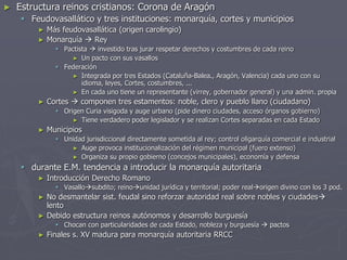 ► Estructura reinos cristianos: Corona de Aragón
 Feudovasallático y tres instituciones: monarquía, cortes y municipios
► Más feudovasallática (origen carolingio)
► Monarquía  Rey
 Pactista  investido tras jurar respetar derechos y costumbres de cada reino
► Un pacto con sus vasallos
 Federación
► Integrada por tres Estados (Cataluña-Balea., Aragón, Valencia) cada uno con su
idioma, leyes, Cortes, costumbres, ...
► En cada uno tiene un representante (virrey, gobernador general) y una admin. propia
► Cortes  componen tres estamentos: noble, clero y pueblo llano (ciudadano)
 Origen Curia visigoda y auge urbano (pide dinero ciudades, acceso órganos gobierno)
► Tiene verdadero poder legislador y se realizan Cortes separadas en cada Estado
► Municipios
 Unidad jurisdiccional directamente sometida al rey; control oligarquía comercial e industrial
► Auge provoca institucionalización del régimen municipal (fuero extenso)
► Organiza su propio gobierno (concejos municipales), economía y defensa
 durante E.M. tendencia a introducir la monarquía autoritaria
► Introducción Derecho Romano
 Vasallosubdito; reinounidad jurídica y territorial; poder realorigen divino con los 3 pod.
► No desmantelar sist. feudal sino reforzar autoridad real sobre nobles y ciudades
lento
► Debido estructura reinos autónomos y desarrollo burguesía
 Chocan con particularidades de cada Estado, nobleza y burguesía  pactos
► Finales s. XV madura para monarquía autoritaria RRCC
 