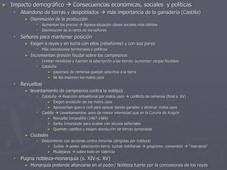 ► Impacto demográfico  Consecuencias económicas, sociales y políticas
 Abandono de tierras y despoblados  más importancia de la ganadería (Castilla)
► Disminución de la producción
 Aumentan los precios  Agrava situación clases sociales más débiles
 Disminución de la renta de los señores
 Señores para mantener posición
► Exigen a reyes y en lucha con ellos (rebeliones) y con sus pares
 Más concesiones territoriales y políticas
► Incrementan presión feudal sobre los campesinos
 Limitan movilidad y fuerzan la adscripción a las tierras; aumentan cargas feudales
 Cataluña
► payenses de remensa quedan adscritos a la tierra
► Se les imponen los malos usos
 Revueltas
► levantamiento de campesinos contra la nobleza
 Cataluña  Reacción antiseñorial por malos usos  conflicto de remensa (final s. XV)
► Exigen anulación de los malos usos
► Aprovechan guerra civil para apoyar bando ganador y eliminar malos usos
 Castilla  Levantamientos, pero de menor intensidad que en la Corona de Aragón
► Revuelta Irmandiña (1467-1469)
► Santa Irmandade para acabar con abusos señoriales
► Queman castillos y exigen devolución de tierras apropiadas
► Ciudades
 Descontento con acciones contra minorías (dirigidas por nobleza)
► Judíos  peste, adscripción tierra, luchas nobiliarias  progroms: conversión  “marranos”
► Mudéjares  sobre todo en Valencia
 Pugna nobleza-monarquía (s. XIV-s. XV)
► Monarquía pretende afianzarse en el poder/ Nobleza fuerte por la concesiones de los reyes
 