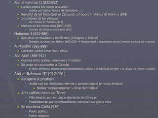  Abd al-Rahman II (822-852)
► Luchas contra los reinos cristianos
 Aceifas por Galicia, Álava y NE (Barcelona, …)
► Revuelta de los Banu-Qasi en Zaragoza con apoyo cristianos de Navarra (843)
► Incursiones de los vikingos
 Derrotados en Tablada (844)
► Martirio de los mozárabes (850-859)
 Concilio de Obispos mozárabes (852)
 Muhamad I (852-886)
► Revueltas de muladíes y mozárabes (Zaragoza y Toledo)
 Rebelión de Omar ben Hafsun (880-928)  Arbitrariedad y despotismo de los Omeyas frente a los muladíes
 Al-Mundhir (886-888)
► Combatir contra Omar Ben Hafsun
 Abd-Allah (888-912)
► Guerras entre árabes, beréberes y muladíes
► Su poder se circunscribe a Córdoba
 El resto territorios alcanza cierta independencia debido a la debilidad del emir y la ayuda de reinos cristianos
 Abd al-Rahman III (912-961)
► Recupera el prestigio
 Acaba con las rebeliones internas y somete todo el territorio andalusí
► Nobles “independizados” y Omar Ben Hafsun
► Ante califato fatimí de Túnez
 Más derecho por ser descendiente de los Omeyas
 Posibilidad de que los musulmanes volvieran sus ojos a ellos
► Se proclama Califa (929)
 Poder político
 Poder religioso
 