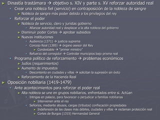 ► Dinastía trastámara  objetivo s. XIV y parte s. XV reforzar autoridad real
 Crear una nobleza fiel (servicio) en contraposición de la nobleza de sangre
► Nobleza de sangre más poder debido a los privilegios del rey
 Reforzar el poder
► Nobleza de servicio, clero y juristas gobierno
 Afianzar autoridad real y desplazar a la alta nobleza del gobierno
► Disminuir poder Cortes  aprobar subsidios
► Nuevas instituciones
 Audiencia (1371)  justicia suprema
 Concejo Real (1385)  órgano asesor del Rey
► Condestable  “primer ministro”
 Refuerzo del corregidor  Controlar municipios bajo prisma real
 Programa político de reforzamiento  problemas económicos
► Judíos (requerimientos)
► Aumento de impuestos
 Descontento en ciudades y villas  solicitan la supresión sin éxito
► Reforzamiento de la Hacienda Real
► Oposición nobiliaria (1419-1479)
 Ante acontecimientos para reforzar el poder real
► Alta nobleza se une en grupos nobiliarios, enfrentados entre si. Actúan
 Intrigas en palacio, para favorecer o perjudicar a familias nobiliarias
► Intervienen ante el rey
 Señoríos, mediante abusos, cargas (tributos) confiscación propiedades
► Indefensión de las clases más débiles, ciudades y villas  reclaman protección real
► Cortes de Burgos (1315) Hermandad General
 