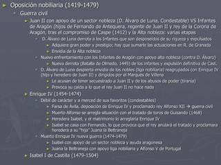► Oposición nobiliaria (1419-1479)
 Guerra civil
► Juan II con apoyo de un sector nobleza (D. Álvaro de Luna, Condestable) VS Infantes
de Aragón (hijos de Fernando de Antequera, regente de Juan II y rey de la Corona de
Aragón, tras el compromiso de Caspe (1412) y la Alta nobleza: varias etapas
 D. Álvaro de Luna derrota a los Infantes que son desposeídos de su riqueza y expulsados
► Adquiere gran poder y prestigio; hay que sumarle las actuaciones en R. de Granada
► Envidia de la Alta nobleza
 Nuevo enfrentamiento con los Infantes de Aragón con apoyo alta nobleza (contra D. Álvaro)
► Nueva derrota (Batalla de Olmedo, 1445) de los infantes y expulsión definitiva de Cast.
 D. Álvaro de Luna despierta envidia de los nobles (liga nobiliaria) reagrupados con Enrique IV
(hijo y heredero de Juan II) y dirigidos por el Marqués de Villena
► Le acusan de tener secuestrado a Juan II y de los abusos de poder (tiranía)
► Provoca su caída a lo que el rey Juan II no hace nada
► Enrique IV (1454-1474)
 Débil de carácter y a merced de sus favoritos (condestables)
► Farsa de Ávila, deposición de Enrique IV y proclamado rey Alfonso XII  guerra civil
► Muerto Alfonso se arregla situación con el tratado de toros de Guisando (1468)
► Heredera Isabel, y el matrimonio lo arreglaría Enrique IV
► Isabel se casa con Fernando, lo que provoca que el rey anulará el tratado y proclamara
heredera a su “hija” Juana la Beltraneja
 Muerto Enrique IV nueva guerra (1474-1479)
► Isabel con apoyo de un sector nobleza y ayuda aragonesa
► Juana la Beltraneja con apoyo liga nobiliaria y Alfonso V de Portugal
► Isabel I de Castilla (1479-1504)
 