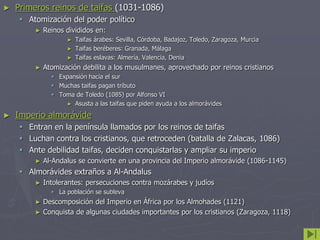 ► Primeros reinos de taifas (1031-1086)
 Atomización del poder político
► Reinos divididos en:
► Taifas árabes: Sevilla, Córdoba, Badajoz, Toledo, Zaragoza, Murcia
► Taifas beréberes: Granada, Málaga
► Taifas eslavas: Almería, Valencia, Denia
► Atomización debilita a los musulmanes, aprovechado por reinos cristianos
 Expansión hacia el sur
 Muchas taifas pagan tributo
 Toma de Toledo (1085) por Alfonso VI
► Asusta a las taifas que piden ayuda a los almorávides
► Imperio almorávide
 Entran en la península llamados por los reinos de taifas
 Luchan contra los cristianos, que retroceden (batalla de Zalacas, 1086)
 Ante debilidad taifas, deciden conquistarlas y ampliar su imperio
► Al-Andalus se convierte en una provincia del Imperio almorávide (1086-1145)
 Almorávides extraños a Al-Andalus
► Intolerantes: persecuciones contra mozárabes y judíos
 La población se subleva
► Descomposición del Imperio en África por los Almohades (1121)
► Conquista de algunas ciudades importantes por los cristianos (Zaragoza, 1118)
 