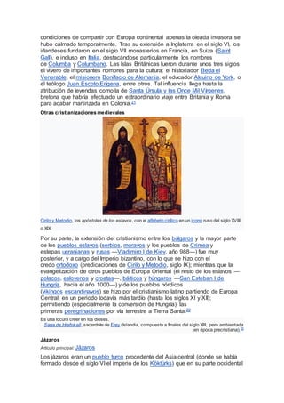 condiciones de compartir con Europa continental apenas la oleada invasora se
hubo calmado temporalmente. Tras su extensión a Inglaterra en el siglo VI, los
irlandeses fundaron en el siglo VII monasterios en Francia, en Suiza (Saint
Gall), e incluso en Italia, destacándose particularmente los nombres
de Columba y Columbano. Las Islas Británicas fueron durante unos tres siglos
el vivero de importantes nombres para la cultura: el historiador Beda el
Venerable, el misionero Bonifacio de Alemania, el educador Alcuino de York, o
el teólogo Juan Escoto Erígena, entre otros. Tal influencia llega hasta la
atribución de leyendas como la de Santa Úrsula y las Once Mil Vírgenes,
bretona que habría efectuado un extraordinario viaje entre Britania y Roma
para acabar martirizada en Colonia.21
Otras cristianizaciones medievales
Cirilo y Metodio, los apóstoles de los eslavos, con el alfabeto cirílico en un icono ruso del siglo XVIII
o XIX.
Por su parte, la extensión del cristianismo entre los búlgaros y la mayor parte
de los pueblos eslavos (serbios, moravos y los pueblos de Crimea y
estepas ucranianas y rusas —Vladimiro I de Kiev, año 988—) fue muy
posterior, y a cargo del Imperio bizantino, con lo que se hizo con el
credo ortodoxo (predicaciones de Cirilo y Metodio, siglo IX); mientras que la
evangelización de otros pueblos de Europa Oriental (el resto de los eslavos —
polacos, eslovenos y croatas—, bálticos y húngaros —San Esteban I de
Hungría, hacia el año 1000—) y de los pueblos nórdicos
(vikingos escandinavos) se hizo por el cristianismo latino partiendo de Europa
Central, en un periodo todavía más tardío (hasta los siglos XI y XII);
permitiendo (especialmente la conversión de Hungría) las
primeras peregrinaciones por vía terrestre a Tierra Santa.22
Es una locura creer en los dioses.
Saga de Hrafnkell, sacerdote de Frey (Islandia, compuesta a finales del siglo XIII, pero ambientada
en época precristiana).23
Jázaros
Artículo principal: Jázaros
Los jázaros eran un pueblo turco procedente del Asia central (donde se había
formado desde el siglo VI el imperio de los Köktürks) que en su parte occidental
 