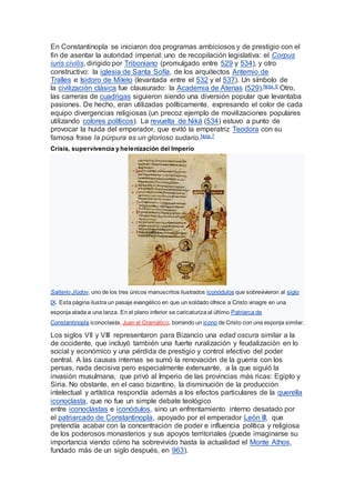 En Constantinopla se iniciaron dos programas ambiciosos y de prestigio con el
fin de asentar la autoridad imperial: uno de recopilación legislativa: el Corpus
iuris civilis, dirigido por Triboniano (promulgado entre 529 y 534), y otro
constructivo: la iglesia de Santa Sofía, de los arquitectos Antemio de
Tralles e Isidoro de Mileto (levantada entre el 532 y el 537). Un símbolo de
la civilización clásica fue clausurado: la Academia de Atenas (529).Nota 6 Otro,
las carreras de cuadrigas siguieron siendo una diversión popular que levantaba
pasiones. De hecho, eran utilizadas políticamente, expresando el color de cada
equipo divergencias religiosas (un precoz ejemplo de movilizaciones populares
utilizando colores políticos). La revuelta de Niká (534) estuvo a punto de
provocar la huida del emperador, que evitó la emperatriz Teodora con su
famosa frase la púrpura es un glorioso sudario.Nota 7
Crisis, supervivencia y helenización del Imperio
Salterio Jlúdov, uno de los tres únicos manuscritos ilustrados iconódulos que sobrevivieron al siglo
IX. Esta página ilustra un pasaje evangélico en que un soldado ofrece a Cristo vinagre en una
esponja atada a una lanza. En el plano inferior se caricaturiza al último Patriarca de
Constantinopla iconoclasta, Juan el Gramático, borrando un icono de Cristo con una esponja similar.
Los siglos VII y VIII representaron para Bizancio una edad oscura similar a la
de occidente, que incluyó también una fuerte ruralización y feudalización en lo
social y económico y una pérdida de prestigio y control efectivo del poder
central. A las causas internas se sumó la renovación de la guerra con los
persas, nada decisiva pero especialmente extenuante, a la que siguió la
invasión musulmana, que privó al Imperio de las provincias más ricas: Egipto y
Siria. No obstante, en el caso bizantino, la disminución de la producción
intelectual y artística respondía además a los efectos particulares de la querella
iconoclasta, que no fue un simple debate teológico
entre iconoclastas e iconódulos, sino un enfrentamiento interno desatado por
el patriarcado de Constantinopla, apoyado por el emperador León III, que
pretendía acabar con la concentración de poder e influencia política y religiosa
de los poderosos monasterios y sus apoyos territoriales (puede imaginarse su
importancia viendo cómo ha sobrevivido hasta la actualidad el Monte Athos,
fundado más de un siglo después, en 963).
 