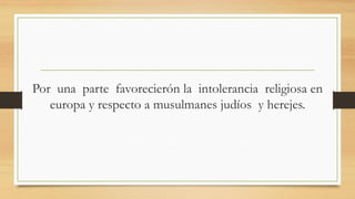 Por una parte favorecierón la intolerancia religiosa en
europa y respecto a musulmanes judíos y herejes.
 