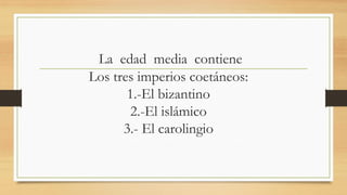 La edad media contiene
Los tres imperios coetáneos:
1.-El bizantino
2.-El islámico
3.- El carolingio
 