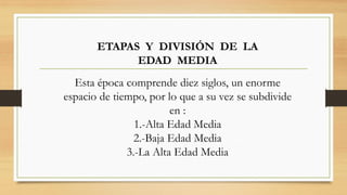 ETAPAS Y DIVISIÓN DE LA
EDAD MEDIA
Esta época comprende diez siglos, un enorme
espacio de tiempo, por lo que a su vez se subdivide
en :
1.-Alta Edad Media
2.-Baja Edad Media
3.-La Alta Edad Media
 