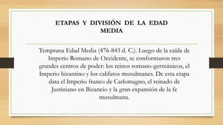 ETAPAS Y DIVISIÓN DE LA EDAD
MEDIA
Temprana Edad Media (476-843 d. C.). Luego de la caída de
Imperio Romano de Occidente, se conformaron tres
grandes centros de poder: los reinos romano-germánicos, el
Imperio bizantino y los califatos musulmanes. De esta etapa
data el Imperio franco de Carlomagno, el reinado de
Justiniano en Bizancio y la gran expansión de la fe
musulmana.
 