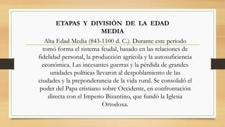 ETAPAS Y DIVISIÓN DE LA EDAD
MEDIA
Alta Edad Media (843-1100 d. C.). Durante este periodo
tomó forma el sistema feudal, basado en las relaciones de
fidelidad personal, la producción agrícola y la autosuficiencia
económica. Las incesantes guerras y la pérdida de grandes
unidades políticas llevaron al despoblamiento de las
ciudades y la preponderancia de la vida rural. Se consolidó el
poder del Papa cristiano sobre Occidente, en confrontación
directa con el Imperio Bizantino, que fundó la Iglesia
Ortodoxa.
 