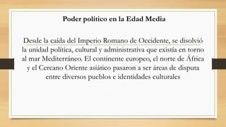 Poder político en la Edad Media
Desde la caída del Imperio Romano de Occidente, se disolvió
la unidad política, cultural y administrativa que existía en torno
al mar Mediterráneo. El continente europeo, el norte de África
y el Cercano Oriente asiático pasaron a ser áreas de disputa
entre diversos pueblos e identidades culturales
 