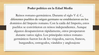 Poder político en la Edad Media
Reinos romano-germánicos. Durante el siglo V d. C.,
diferentes pueblos de origen germano se establecieron en los
dominios del Imperio romano. Con la caída del Imperio, estos
pueblos se convirtieron en reinos independientes. Aunque
algunos desaparecieron rápidamente, otros prosperaron
durante varios siglos. Los principales reinos romano-
germánicos fueron los de los visigodos, suevos, francos,
burgundios, ostrogodos, vándalos y anglosajone
 
