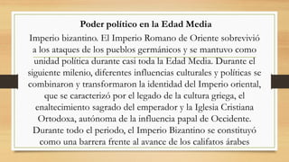 Poder político en la Edad Media
Imperio bizantino. El Imperio Romano de Oriente sobrevivió
a los ataques de los pueblos germánicos y se mantuvo como
unidad política durante casi toda la Edad Media. Durante el
siguiente milenio, diferentes influencias culturales y políticas se
combinaron y transformaron la identidad del Imperio oriental,
que se caracterizó por el legado de la cultura griega, el
enaltecimiento sagrado del emperador y la Iglesia Cristiana
Ortodoxa, autónoma de la influencia papal de Occidente.
Durante todo el periodo, el Imperio Bizantino se constituyó
como una barrera frente al avance de los califatos árabes
 