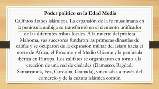 Poder político en la Edad Media
Califatos árabes islámicos. La expansión de la fe musulmana en
la península arábiga se transformó en el elemento unificador
de las diferentes tribus locales. A la muerte del profeta
Mahoma, sus sucesores fundaron las primeras dinastías de
califas y se ocuparon de la expansión militar del Islam hacia el
norte de África, el Próximo y el Medio Oriente y la península
ibérica en Europa. Los califatos se organizaron en torno a la
creación de una red de ciudades (Damasco, Bagdad,
Samarcanda, Fez, Córdoba, Granada), vinculadas a través del
comercio y de la cultura islámica común
 