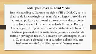 Poder político en la Edad Media
Imperio carolingio. Durante los siglos VIII y IX d. C., bajo la
dinastía de los carolingios, el reino franco logró consolidar su
autoridad política y territorial a través de una alianza con el
papado cristiano. Durante el reinado de Pipino el Breve y
Carlomagno, el Imperio se consolidó estableciendo lazos de
fidelidad personal con la aristocracia guerrera, a cambio de
tierras y privilegios reales. A la muerte de Carlomagno en 814
d. C., estallaron disputas por la sucesión del imperio, que
finalmente terminó dividiéndose en diferentes reinos
 