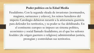 Poder político en la Edad Media
Feudalismo. Con la segunda oleada de invasiones (normandos,
magiares, sarracenos y eslavos), los reinos herederos del
imperio Carolingio debieron recurrir a la aristocracia guerrera
para defender los territorios, y su poder se fue debilitando. En
el continente europeo se impuso un sistema político,
económico y social llamado feudalismo, en el que los señores
feudales (de origen guerrero o religioso) administraban justicia,
protegían y controlaban sus territorios.
 