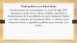 Poder político en la Edad Media
Fortalecimiento de las monarquías. La crisis del siglo XIV
disminuyó el poder de los señores feudales y permitió el
fortalecimiento de la autoridad de los reyes. Inglaterra, Francia
y los reinos cristianos de la península ibérica se aliaron con las
burguesías locales e impulsaron políticas para controlar a los
nobles
.
 
