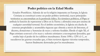 Poder político en la Edad Media
Estados Pontificios. Además de ser la religión imperante en Europa, la Iglesia
Cristiana se constituyó como un poder político territorial, cuyos principales
territorios se encontraban en la península itálica. En términos políticos, el Papa se
atribuía la función de representar a Dios en la Tierra y afirmaba estar por encima de
cualquier autoridad terrenal. En el ámbito económico, la Iglesia era dueña de
extensas propiedades y acumulaba riquezas que obtenía a través de limosnas, el
diezmo, donaciones y herencias de reyes y señores feudales. Desde el siglo XI, el
Papa cristiano convocó a los reyes y señores cristianos a reconquistar Jerusalén, que
estaba bajo el poder de los califatos musulmanes. Entre 1096 y 1291 d. C., se
sucedieron las guerras cruzadas que, si bien tuvieron algunas victorias temporales,
fueron finalmente derrotadas por los musulmanes.
.
 