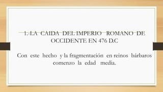 1.-LA CAIDA DEL IMPERIO ROMANO DE
OCCIDENTE EN 476 D.C
Con este hecho y la fragmentación en reinos bárbaros
comenzo la edad media.
 