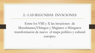 2.- LAS SEGUNDAS INVACIONES
Entre los VIII y X las invaciones de
Musulmanes,Vikingos y Magiares o Húngaros
transformaron de nuevo el mapa político y cultural
europeo.
.
 