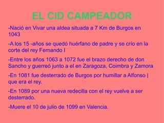 EL CID CAMPEADOR
-Nació en Vivar una aldea situada a 7 Km de Burgos en
1043
-A los 15 -años se quedó huérfano de padre y se crío en la
corte del rey Fernando I
-Entre los años 1063 a 1072 fue el brazo derecho de don
Sancho y guerreó junto a el en Zaragoza, Coimbra y Zamora
-En 1081 fue desterrado de Burgos por humillar a Alfonso |
que era el rey.
-En 1089 por una nueva redecilla con el rey vuelve a ser
desterrado.
-Muere el 10 de julio de 1099 en Valencia.
 