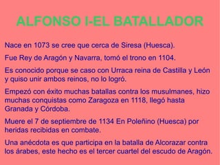 ALFONSO I-EL BATALLADOR
Nace en 1073 se cree que cerca de Siresa (Huesca).
Fue Rey de Aragón y Navarra, tomó el trono en 1104.
Es conocido porque se caso con Urraca reina de Castilla y León
y quiso unir ambos reinos, no lo logró.
Empezó con éxito muchas batallas contra los musulmanes, hizo
muchas conquistas como Zaragoza en 1118, llegó hasta
Granada y Córdoba.
Muere el 7 de septiembre de 1134 En Poleñino (Huesca) por
heridas recibidas en combate.
Una anécdota es que participa en la batalla de Alcorazar contra
los árabes, este hecho es el tercer cuartel del escudo de Aragón.
 