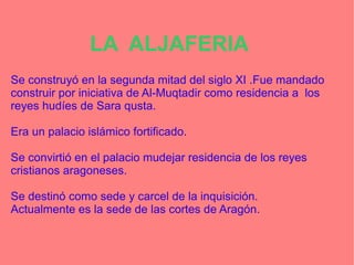 LA ALJAFERIA
Se construyó en la segunda mitad del siglo XI .Fue mandado
construir por iniciativa de Al-Muqtadir como residencia a los
reyes hudíes de Sara qusta.
Era un palacio islámico fortificado.
Se convirtió en el palacio mudejar residencia de los reyes
cristianos aragoneses.
Se destinó como sede y carcel de la inquisición.
Actualmente es la sede de las cortes de Aragón.
 