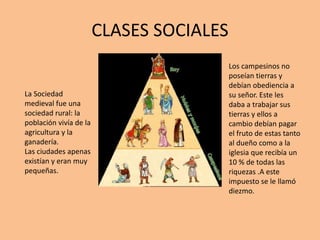 CLASES SOCIALES
La Sociedad
medieval fue una
sociedad rural: la
población vivía de la
agricultura y la
ganadería.
Las ciudades apenas
existían y eran muy
pequeñas.
Los campesinos no
poseían tierras y
debían obediencia a
su señor. Este les
daba a trabajar sus
tierras y ellos a
cambio debían pagar
el fruto de estas tanto
al dueño como a la
iglesia que recibía un
10 % de todas las
riquezas .A este
impuesto se le llamó
diezmo.
 