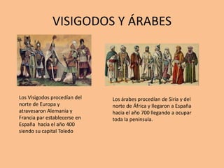 VISIGODOS Y ÁRABES
Los Visigodos procedían del
norte de Europa y
atravesaron Alemania y
Francia par establecerse en
España hacia el año 400
siendo su capital Toledo
Los árabes procedían de Siria y del
norte de África y llegaron a España
hacia el año 700 llegando a ocupar
toda la península.
 