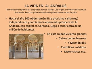 LA VIDA EN AL ANDALUS.
Territorios de la península ocupados por los árabes. Dio origen al nombre de la actual
Andalucía. Pero ocupaba territorios de prácticamente toda España.
• Hacia el año 900 Abderramán III se proclama califa (rey)
independiente y comienza la época más próspera de Al
Andalus, con capital en Córdoba. Llegó a tener cerca de un
millón de habitantes.
• En esta ciudad vivieron grandes
• Sabios como Averroes
• Y Maimónides.
• Científicos, médicos,
• Matemáticos etc..
 