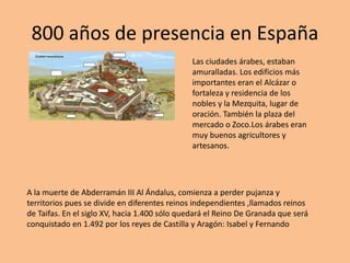 800 años de presencia en España
Las ciudades árabes, estaban
amuralladas. Los edificios más
importantes eran el Alcázar o
fortaleza y residencia de los
nobles y la Mezquita, lugar de
oración. También la plaza del
mercado o Zoco.Los árabes eran
muy buenos agricultores y
artesanos.
A la muerte de Abderramán III Al Ándalus, comienza a perder pujanza y
territorios pues se divide en diferentes reinos independientes ,llamados reinos
de Taifas. En el siglo XV, hacia 1.400 sólo quedará el Reino De Granada que será
conquistado en 1.492 por los reyes de Castilla y Aragón: Isabel y Fernando
 