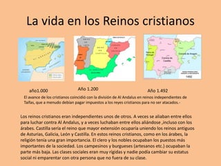 La vida en los Reinos cristianos
año1.000 Año 1.200 Año 1.492
Los reinos cristianos eran independientes unos de otros. A veces se aliaban entre ellos
para luchar contra Al Andalus, y a veces luchaban entre ellos aliándose ,incluso con los
árabes. Castilla sería el reino que mayor extensión ocuparía uniendo los reinos antiguos
de Asturias, Galicia, León y Castilla. En estos reinos cristianos, como en los árabes, la
religión tenía una gran importancia. El clero y los nobles ocupaban los puestos más
importantes de la sociedad. Los campesinos y burgueses (artesanos etc.) ocupaban la
parte más baja. Las clases sociales eran muy rígidas y nadie podía cambiar su estatus
social ni emparentar con otra persona que no fuera de su clase.
El avance de los cristianos coincidió con la división de Al Andalus en reinos independientes de
Taifas, que a menudo debían pagar impuestos a los reyes cristianos para no ser atacados.-
 