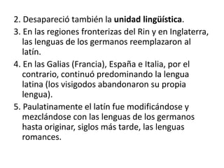 2. Desapareció también la unidad lingüística.
3. En las regiones fronterizas del Rin y en Inglaterra,
las lenguas de los germanos reemplazaron al
latín.
4. En las Galias (Francia), España e Italia, por el
contrario, continuó predominando la lengua
latina (los visigodos abandonaron su propia
lengua).
5. Paulatinamente el latín fue modificándose y
mezclándose con las lenguas de los germanos
hasta originar, siglos más tarde, las lenguas
romances.
 