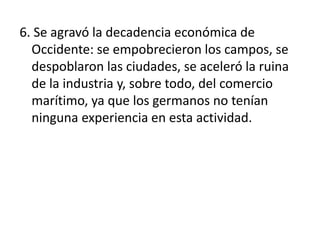 6. Se agravó la decadencia económica de
Occidente: se empobrecieron los campos, se
despoblaron las ciudades, se aceleró la ruina
de la industria y, sobre todo, del comercio
marítimo, ya que los germanos no tenían
ninguna experiencia en esta actividad.
 