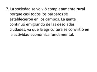 7. La sociedad se volvió completamente rural
porque casi todos los bárbaros se
establecieron en los campos. La gente
continuó emigrando de las desoladas
ciudades, ya que la agricultura se convirtió en
la actividad económica fundamental.
 