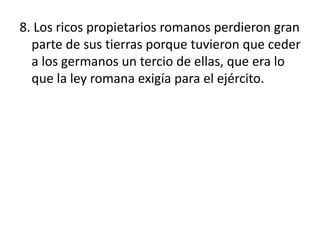 8. Los ricos propietarios romanos perdieron gran
parte de sus tierras porque tuvieron que ceder
a los germanos un tercio de ellas, que era lo
que la ley romana exigía para el ejército.
 