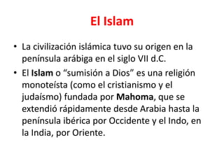 El Islam
• La civilización islámica tuvo su origen en la
península arábiga en el siglo VII d.C.
• El Islam o “sumisión a Dios” es una religión
monoteísta (como el cristianismo y el
judaísmo) fundada por Mahoma, que se
extendió rápidamente desde Arabia hasta la
península ibérica por Occidente y el Indo, en
la India, por Oriente.
 